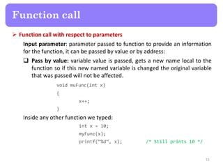  Function call with respect to parameters
Input parameter: parameter passed to function to provide an information
for the function, it can be passed by value or by address:
 Pass by value: variable value is passed, gets a new name local to the
function so if this new named variable is changed the original variable
that was passed will not be affected.
void muFunc(int x)
{
x++;
}
Inside any other function we typed:
int x = 10;
myFunc(x);
printf(“%d”, x); /* Still prints 10 */
51
Function call
 