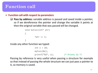  Function call with respect to parameters
 Pass by address: variable address is passed and saved inside a pointer,
so if we dereference the pointer and change the variable it points at
then the original variable that was passed will be changed.
void muFunc(int* ptr)
{
*ptr += 1;
}
Inside any other function we typed:
int x = 10;
myFunc(&x);
printf(“%d”, x); /* Prints 11 */
Passing by reference is very useful when passing a structure for example
so that instead of passing the whole structure we can just pass a pointer to
it, so memory is saved.
52
Function call
 