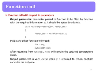  Function call with respect to parameters
Output parameter: parameter passed to function to be filled by function
with the required information so it should be a pass by address.
void readTemperature(int *temp_ptr)
{
*temp_ptr = readADCValue();
}
Inside any other function we typed:
int temp;
myFunc(&temp);
After returning from myFunc(), temp will contain the updated temperature
value.
Output parameter is very useful when it is required to return multiple
variables not only one.
53
Function call
 