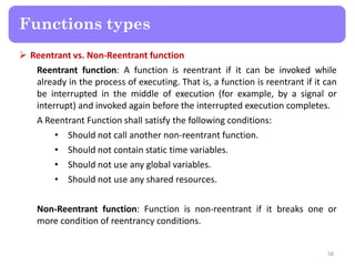  Reentrant vs. Non-Reentrant function
Reentrant function: A function is reentrant if it can be invoked while
already in the process of executing. That is, a function is reentrant if it can
be interrupted in the middle of execution (for example, by a signal or
interrupt) and invoked again before the interrupted execution completes.
A Reentrant Function shall satisfy the following conditions:
• Should not call another non-reentrant function.
• Should not contain static time variables.
• Should not use any global variables.
• Should not use any shared resources.
Non-Reentrant function: Function is non-reentrant if it breaks one or
more condition of reentrancy conditions.
58
Functions types
 