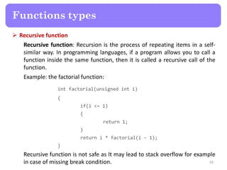  Recursive function
Recursive function: Recursion is the process of repeating items in a self-
similar way. In programming languages, if a program allows you to call a
function inside the same function, then it is called a recursive call of the
function.
Example: the factorial function:
int factorial(unsigned int i)
{
if(i <= 1)
{
return 1;
}
return i * factorial(i - 1);
}
Recursive function is not safe as It may lead to stack overflow for example
in case of missing break condition. 59
Functions types
 