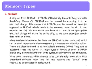  EEPROM
A step up from EPROM is EEPROM ("Electrically Erasable Programmable
Read-Only Memory"). EEPROM can be erased by exposing it to an
electrical charge. This means that EEPROM can be erased in circuit (as
opposed to EPROM, which needs to be removed from the circuit, and
exposed to UV). We can erase one byte at a time or an appropriate
electrical charge will erase the entire chip, so we can't erase just certain
data items at a time.
Many modern microcontroller have an EEPROM section on-board, which
can be used to permanently store system parameters or calibration values.
These are often referred to as non-volatile memory (NVM). They can be
accessed - read and write - as single bytes or blocks of bytes. EEPROM
allows only a limited number of write cycles, usually several ten-thousand.
Write access to on-board NVM tends to be considerably slower than RAM.
Embedded software must take this into account and "queue" write
requests to be executed in background.
7
Memory types
 