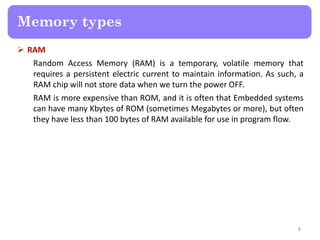  RAM
Random Access Memory (RAM) is a temporary, volatile memory that
requires a persistent electric current to maintain information. As such, a
RAM chip will not store data when we turn the power OFF.
RAM is more expensive than ROM, and it is often that Embedded systems
can have many Kbytes of ROM (sometimes Megabytes or more), but often
they have less than 100 bytes of RAM available for use in program flow.
8
Memory types
 