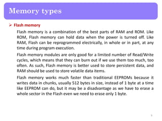  Flash memory
Flash memory is a combination of the best parts of RAM and ROM. Like
ROM, Flash memory can hold data when the power is turned off. Like
RAM, Flash can be reprogrammed electrically, in whole or in part, at any
time during program execution.
Flash memory modules are only good for a limited number of Read/Write
cycles, which means that they can burn out if we use them too much, too
often. As such, Flash memory is better used to store persistent data, and
RAM should be used to store volatile data items.
Flash memory works much faster than traditional EEPROMs because it
writes data in chunks, usually 512 bytes in size, instead of 1 byte at a time
like EEPROM can do, but it may be a disadvantage as we have to erase a
whole sector in the Flash even we need to erase only 1 byte.
9
Memory types
 