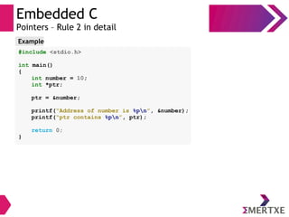 Embedded C
Pointers – Rule 2 in detail
#include <stdio.h>
int main()
{
int number = 10;
int *ptr;
ptr = &number;
printf(“Address of number is %pn”, &number);
printf(“ptr contains %pn”, ptr);
return 0;
}
Example
 