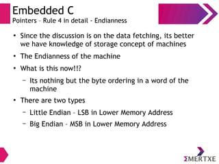 Embedded C
Pointers – Rule 4 in detail - Endianness
●
Since the discussion is on the data fetching, its better
we have knowledge of storage concept of machines
●
The Endianness of the machine
●
What is this now!!?
– Its nothing but the byte ordering in a word of the
machine
●
There are two types
– Little Endian – LSB in Lower Memory Address
– Big Endian – MSB in Lower Memory Address
 