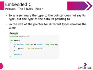 Embedded C
Pointers – The 7 Rules – Rule 4
●
So as a summary the type to the pointer does not say its
type, but the type of the data its pointing to
●
So the size of the pointer for different types remains the
same
#include <stdio.h>
int main()
{
if (sizeof(char *) == sizeof(long long *))
{
printf(“Yes its Equaln”);
}
return 0;
}
Example
 