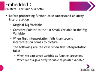Embedded C
Pointers – The Rule 5 in detail
●
Before proceeding further let us understand an array
interpretation
– Original Big Variable
– Constant Pointer to the 1st Small Variable in the Big
Variable
– When first interpretation fails than second
interpretation comes to picture.
– The following are the case when first interpretation
fails:
●
When we pass array variable as function argument
●
When we assign a array variable to pointer variable
 