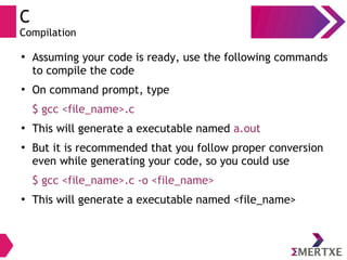 C
Compilation
●
Assuming your code is ready, use the following commands
to compile the code
●
On command prompt, type
$ gcc <file_name>.c
●
This will generate a executable named a.out
●
But it is recommended that you follow proper conversion
even while generating your code, so you could use
$ gcc <file_name>.c -o <file_name>
●
This will generate a executable named <file_name>
 