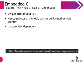 Embedded C
Pointers – The 7 Rules – Rule 5 – Size of void
●
On gcc size of void is 1
●
Hence pointer arithmetic can be performed on void
pointer
●
Its compiler dependent!
Note: To make standard compliant, compile using gcc -pedantic-errors
 