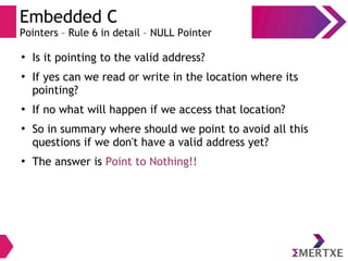 Embedded C
Pointers – Rule 6 in detail – NULL Pointer
●
Is it pointing to the valid address?
●
If yes can we read or write in the location where its
pointing?
●
If no what will happen if we access that location?
●
So in summary where should we point to avoid all this
questions if we don't have a valid address yet?
●
The answer is Point to Nothing!!
 