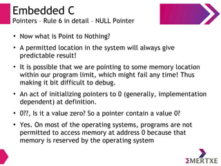 Embedded C
Pointers – Rule 6 in detail – NULL Pointer
●
Now what is Point to Nothing?
●
A permitted location in the system will always give
predictable result!
●
It is possible that we are pointing to some memory location
within our program limit, which might fail any time! Thus
making it bit difficult to debug.
●
An act of initializing pointers to 0 (generally, implementation
dependent) at definition.
●
0??, Is it a value zero? So a pointer contain a value 0?
●
Yes. On most of the operating systems, programs are not
permitted to access memory at address 0 because that
memory is reserved by the operating system
 