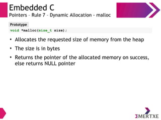 Embedded C
Pointers – Rule 7 – Dynamic Allocation - malloc
Prototype
void *malloc(size_t size);
●
Allocates the requested size of memory from the heap
●
The size is in bytes
●
Returns the pointer of the allocated memory on success,
else returns NULL pointer
 