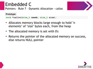 Embedded C
Pointers – Rule 7 – Dynamic Allocation - calloc
Prototype
void *calloc(size_t nmemb, size_t size);
●
Allocates memory blocks large enough to hold "n
elements" of "size" bytes each, from the heap
●
The allocated memory is set with 0's
●
Returns the pointer of the allocated memory on success,
else returns NULL pointer
 