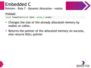 Embedded C
Pointers – Rule 7 – Dynamic Allocation - realloc
Prototype
void *realloc(void *ptr, size_t size);
●
Changes the size of the already allocated memory by
malloc or calloc.
●
Returns the pointer of the allocated memory on success,
else returns NULL pointer
 