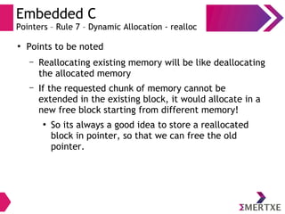 Embedded C
Pointers – Rule 7 – Dynamic Allocation - realloc
●
Points to be noted
– Reallocating existing memory will be like deallocating
the allocated memory
– If the requested chunk of memory cannot be
extended in the existing block, it would allocate in a
new free block starting from different memory!
●
So its always a good idea to store a reallocated
block in pointer, so that we can free the old
pointer.
 