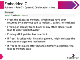Embedded C
Pointers – Rule 7 – Dynamic Deallocation - free
Prototype
void free(void *ptr);
●
Frees the allocated memory, which must have been
returned by a previous call to malloc(), calloc() or realloc()
●
Freeing an already freed block or any other block, would
lead to undefined behaviour
●
Freeing NULL pointer has no effect.
●
If free() is called with invalid argument, might collapse the
memory management mechanism
●
If free is not called after dynamic memory allocation, will
lead to memory leak
 