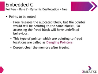 Embedded C
Pointers – Rule 7 – Dynamic Deallocation - free
●
Points to be noted
– Free releases the allocated block, but the pointer
would still be pointing to the same block!!, So
accessing the freed block will have undefined
behaviour.
– This type of pointer which are pointing to freed
locations are called as Dangling Pointers
– Doesn't clear the memory after freeing
 