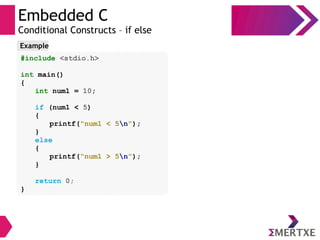 Embedded C
Conditional Constructs – if else
#include <stdio.h>
int main()
{
int num1 = 10;
if (num1 < 5)
{
printf(“num1 < 5n”);
}
else
{
printf(“num1 > 5n”);
}
return 0;
}
Example
 