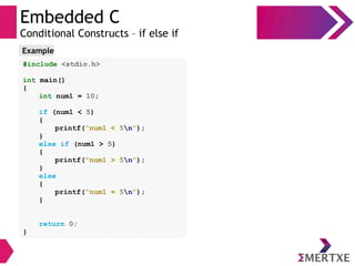 Embedded C
Conditional Constructs – if else if
#include <stdio.h>
int main()
{
int num1 = 10;
if (num1 < 5)
{
printf(“num1 < 5n”);
}
else if (num1 > 5)
{
printf(“num1 > 5n”);
}
else
{
printf(“num1 = 5n”);
}
return 0;
}
Example
 