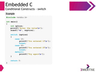 Embedded C
Conditional Constructs - switch
#include <stdio.h>
int main()
{
int option;
printf(“Enter the valuen”);
scanf(“%d”, &option);
switch (option)
{
case 10:
printf(“You entered 10n”);
break;
case 20:
printf(“You entered 20n”);
break;
default:
printf(“Try againn”);
}
return 0;
}
Example
 
