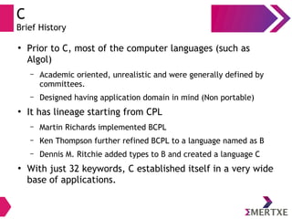 C
Brief History
●
Prior to C, most of the computer languages (such as
Algol)
– Academic oriented, unrealistic and were generally defined by
committees.
– Designed having application domain in mind (Non portable)
●
It has lineage starting from CPL
– Martin Richards implemented BCPL
– Ken Thompson further refined BCPL to a language named as B
– Dennis M. Ritchie added types to B and created a language C
●
With just 32 keywords, C established itself in a very wide
base of applications.
 