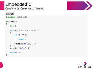 Embedded C
Conditional Constructs – break
#include <stdio.h>
int main()
{
int i;
for (i = 0; i < 10; i++)
{
if (i == 5)
{
break;
}
printf(“%dn”, i);
}
printf(“%dn”, i);
return 0;
}
Example
 