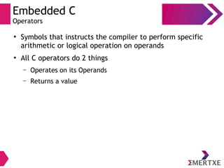Embedded C
Operators
●
Symbols that instructs the compiler to perform specific
arithmetic or logical operation on operands
●
All C operators do 2 things
– Operates on its Operands
– Returns a value
 