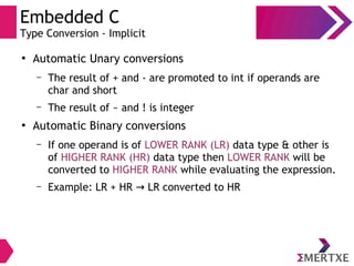 Embedded C
Type Conversion - Implicit
●
Automatic Unary conversions
– The result of + and - are promoted to int if operands are
char and short
– The result of ~ and ! is integer
●
Automatic Binary conversions
– If one operand is of LOWER RANK (LR) data type & other is
of HIGHER RANK (HR) data type then LOWER RANK will be
converted to HIGHER RANK while evaluating the expression.
– Example: LR + HR LR converted to HR→
 