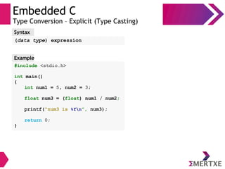 Embedded C
Type Conversion – Explicit (Type Casting)
#include <stdio.h>
int main()
{
int num1 = 5, num2 = 3;
float num3 = (float) num1 / num2;
printf(“num3 is %fn”, num3);
return 0;
}
Example
Syntax
(data type) expression
 