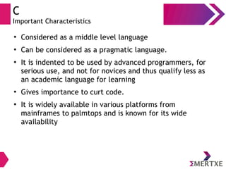 C
Important Characteristics
●
Considered as a middle level language
●
Can be considered as a pragmatic language.
●
It is indented to be used by advanced programmers, for
serious use, and not for novices and thus qualify less as
an academic language for learning
●
Gives importance to curt code.
●
It is widely available in various platforms from
mainframes to palmtops and is known for its wide
availability
 