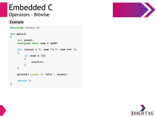 Embedded C
Operators - Bitwise
#include <stdio.h>
int main()
{
int count;
unsigned char num = 0xFF;
for (count = 0; num != 0; num >>= 1)
{
if (num & 01)
{
count++;
}
}
printf(“count is %dn”, count);
return 0;
}
Example
 