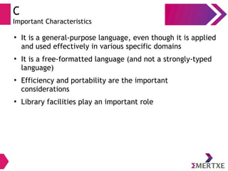 C
Important Characteristics
●
It is a general-purpose language, even though it is applied
and used effectively in various specific domains
●
It is a free-formatted language (and not a strongly-typed
language)
●
Efficiency and portability are the important
considerations
●
Library facilities play an important role
 