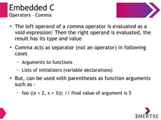 Embedded C
Operators – Comma
●
The left operand of a comma operator is evaluated as a
void expression: Then the right operand is evaluated, the
result has its type and value
●
Comma acts as separator (not an operator) in following
cases
– Arguments to functions
– Lists of initializers (variable declarations)
●
But, can be used with parentheses as function arguments
such as -
– foo ((x = 2, x + 3)); // final value of argument is 5
 
