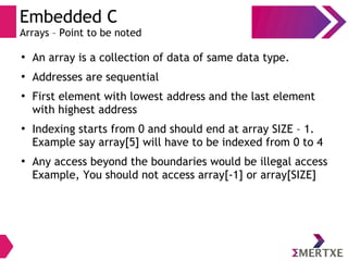 Embedded C
Arrays – Point to be noted
●
An array is a collection of data of same data type.
●
Addresses are sequential
●
First element with lowest address and the last element
with highest address
●
Indexing starts from 0 and should end at array SIZE – 1.
Example say array[5] will have to be indexed from 0 to 4
●
Any access beyond the boundaries would be illegal access
Example, You should not access array[-1] or array[SIZE]
 