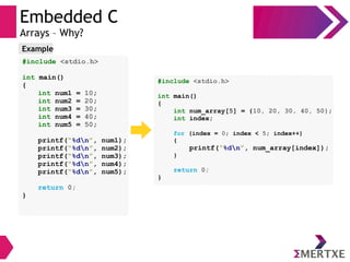 Embedded C
Arrays – Why?
#include <stdio.h>
int main()
{
int num1 = 10;
int num2 = 20;
int num3 = 30;
int num4 = 40;
int num5 = 50;
printf(“%dn”, num1);
printf(“%dn”, num2);
printf(“%dn”, num3);
printf(“%dn”, num4);
printf(“%dn”, num5);
return 0;
}
Example
#include <stdio.h>
int main()
{
int num_array[5] = {10, 20, 30, 40, 50};
int index;
for (index = 0; index < 5; index++)
{
printf(“%dn”, num_array[index]);
}
return 0;
}
 