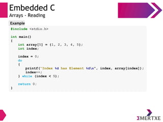 Embedded C
Arrays - Reading
#include <stdio.h>
int main()
{
int array[5] = {1, 2, 3, 4, 5};
int index;
index = 0;
do
{
printf(“Index %d has Element %dn”, index, array[index]);
index++;
} while (index < 5);
return 0;
}
Example
 