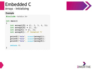 Embedded C
Arrays - Initializing
#include <stdio.h>
int main()
{
int array1[5] = {1, 2, 3, 4, 5};
int array2[5] = {1, 2};
int array3[] = {1, 2};
int array4[]; /* Invalid */
printf(“%un”, sizeof(array1));
printf(“%un”, sizeof(array2));
printf(“%un”, sizeof(array3));
return 0;
}
Example
 
