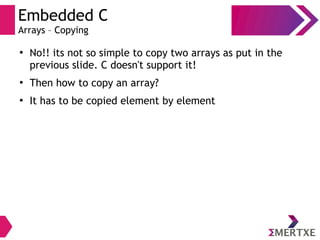 Embedded C
Arrays – Copying
●
No!! its not so simple to copy two arrays as put in the
previous slide. C doesn't support it!
●
Then how to copy an array?
●
It has to be copied element by element
 