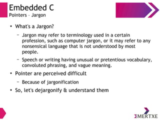 Embedded C
Pointers – Jargon
●
What's a Jargon?
– Jargon may refer to terminology used in a certain
profession, such as computer jargon, or it may refer to any
nonsensical language that is not understood by most
people.
– Speech or writing having unusual or pretentious vocabulary,
convoluted phrasing, and vague meaning.
●
Pointer are perceived difficult
– Because of jargonification
●
So, let's dejargonify & understand them
 