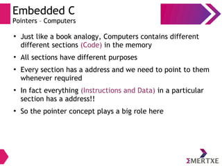 Embedded C
Pointers – Computers
●
Just like a book analogy, Computers contains different
different sections (Code) in the memory
●
All sections have different purposes
●
Every section has a address and we need to point to them
whenever required
●
In fact everything (Instructions and Data) in a particular
section has a address!!
●
So the pointer concept plays a big role here
 