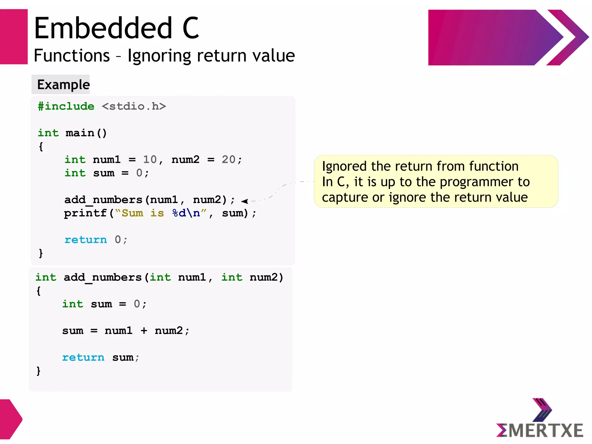 Embedded C
Functions – Ignoring return value
#include <stdio.h>
int main()
{
int num1 = 10, num2 = 20;
int sum = 0;
add_numbers(num1, num2);
printf(“Sum is %dn”, sum);
return 0;
}
Example
int add_numbers(int num1, int num2)
{
int sum = 0;
sum = num1 + num2;
return sum;
}
Ignored the return from function
In C, it is up to the programmer to
capture or ignore the return value
 