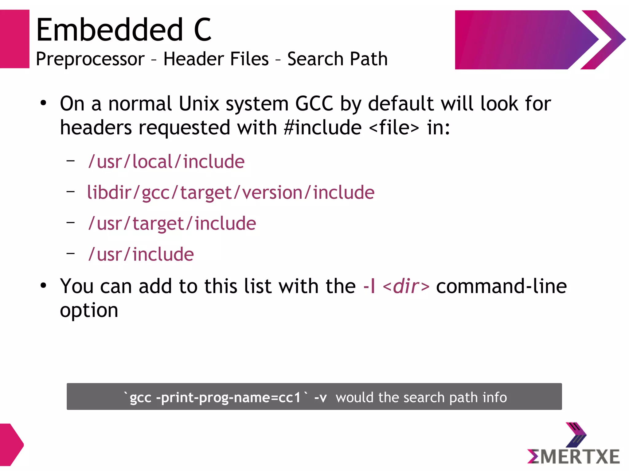 Embedded C
Preprocessor – Header Files – Search Path
●
On a normal Unix system GCC by default will look for
headers requested with #include <file> in:
– /usr/local/include
– libdir/gcc/target/version/include
– /usr/target/include
– /usr/include
●
You can add to this list with the -I <dir> command-line
option
`gcc -print-prog-name=cc1` -v would the search path info
 