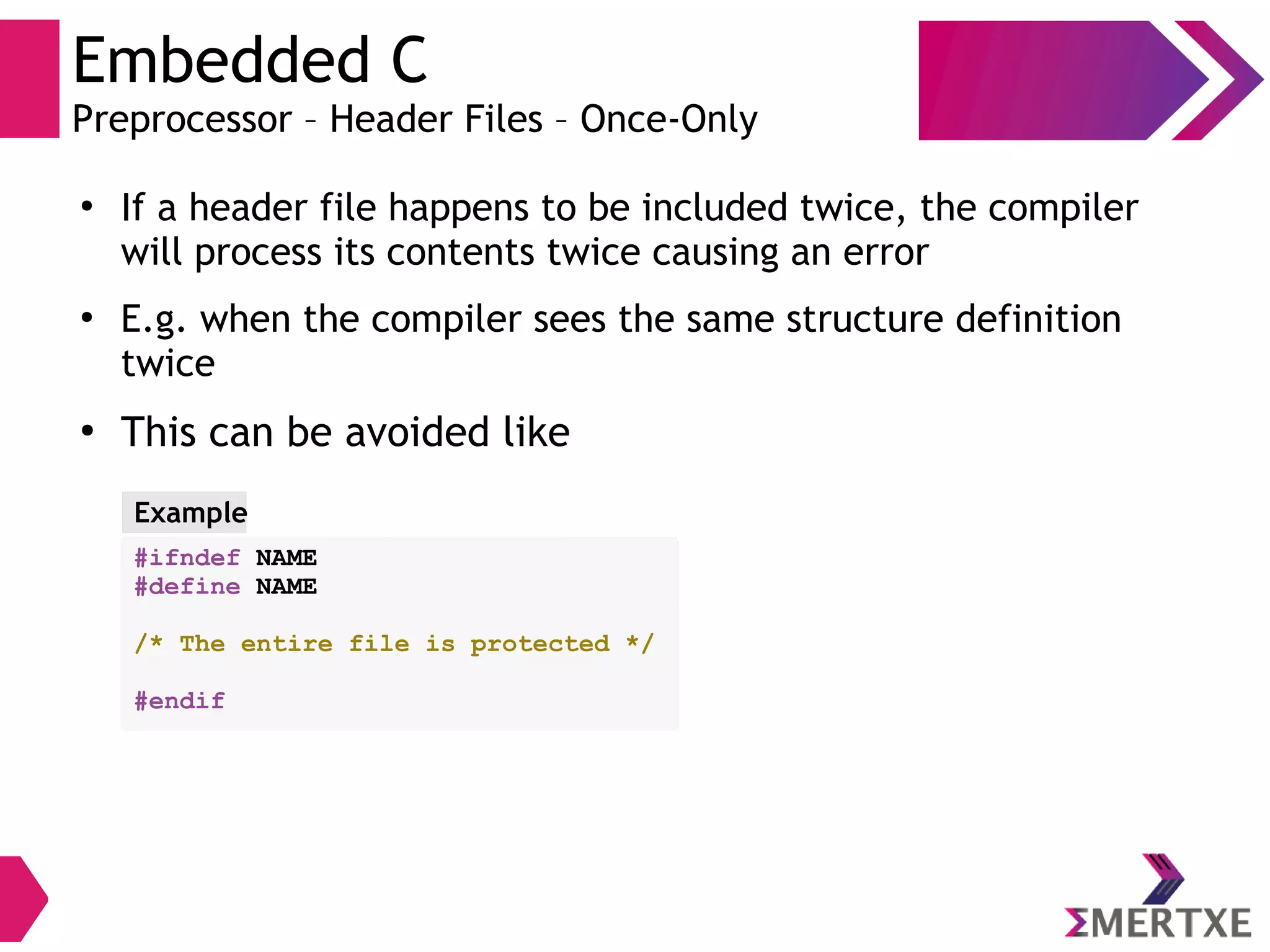 Embedded C
Preprocessor – Header Files – Once-Only
●
If a header file happens to be included twice, the compiler
will process its contents twice causing an error
●
E.g. when the compiler sees the same structure definition
twice
●
This can be avoided like
#ifndef NAME
#define NAME
/* The entire file is protected */
#endif
Example
 