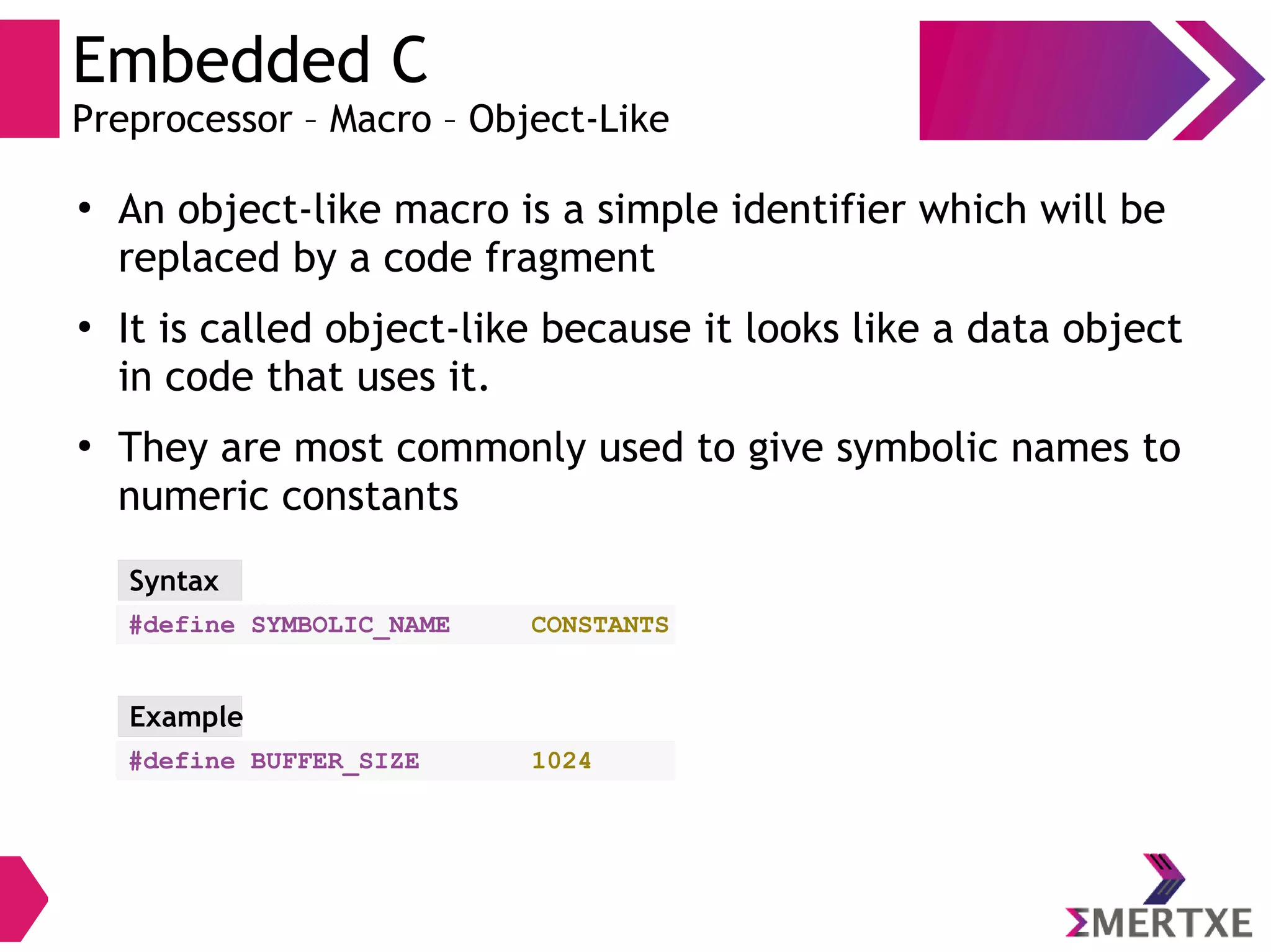 Embedded C
Preprocessor – Macro – Object-Like
●
An object-like macro is a simple identifier which will be
replaced by a code fragment
●
It is called object-like because it looks like a data object
in code that uses it.
●
They are most commonly used to give symbolic names to
numeric constants
#define SYMBOLIC_NAME CONSTANTS
Syntax
#define BUFFER_SIZE 1024
Example
 
