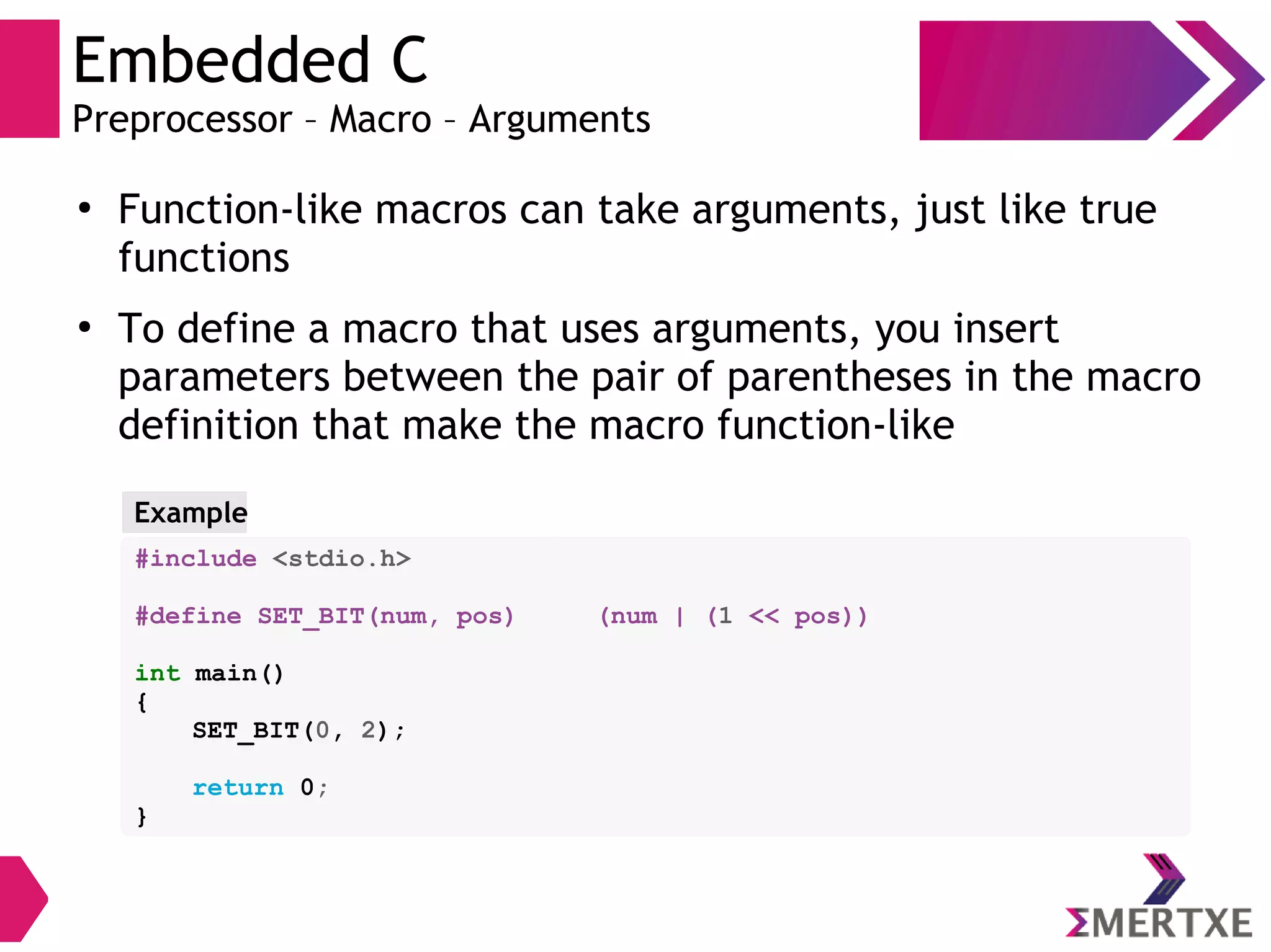 Embedded C
Preprocessor – Macro – Arguments
●
Function-like macros can take arguments, just like true
functions
●
To define a macro that uses arguments, you insert
parameters between the pair of parentheses in the macro
definition that make the macro function-like
Example
#include <stdio.h>
#define SET_BIT(num, pos) (num | (1 << pos))
int main()
{
SET_BIT(0, 2);
return 0;
}
 