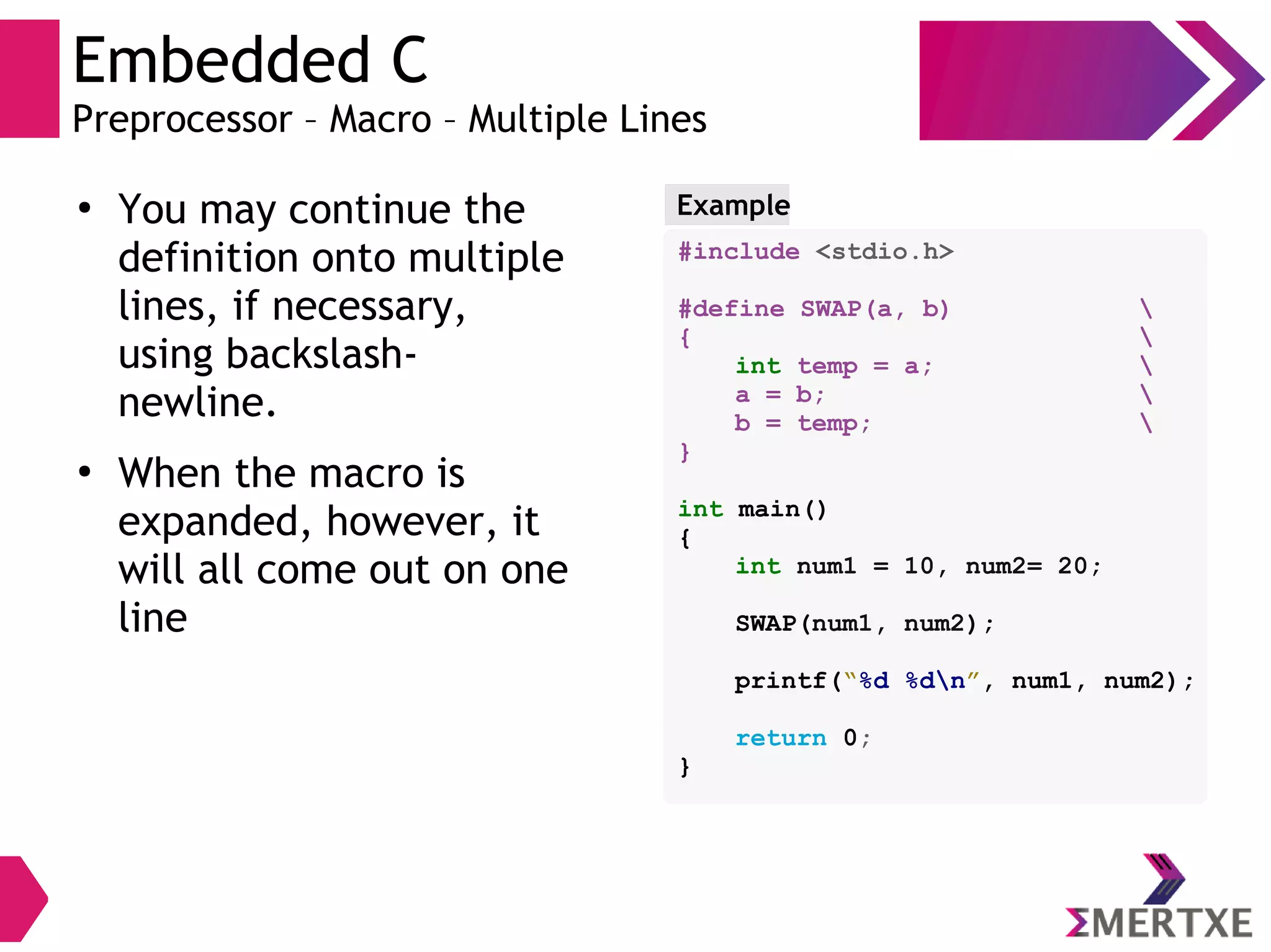 Embedded C
Preprocessor – Macro – Multiple Lines
●
You may continue the
definition onto multiple
lines, if necessary,
using backslash-
newline.
●
When the macro is
expanded, however, it
will all come out on one
line
Example
#include <stdio.h>
#define SWAP(a, b) 
{ 
int temp = a; 
a = b; 
b = temp; 
}
int main()
{
int num1 = 10, num2= 20;
SWAP(num1, num2);
printf(“%d %dn”, num1, num2);
return 0;
}
 
