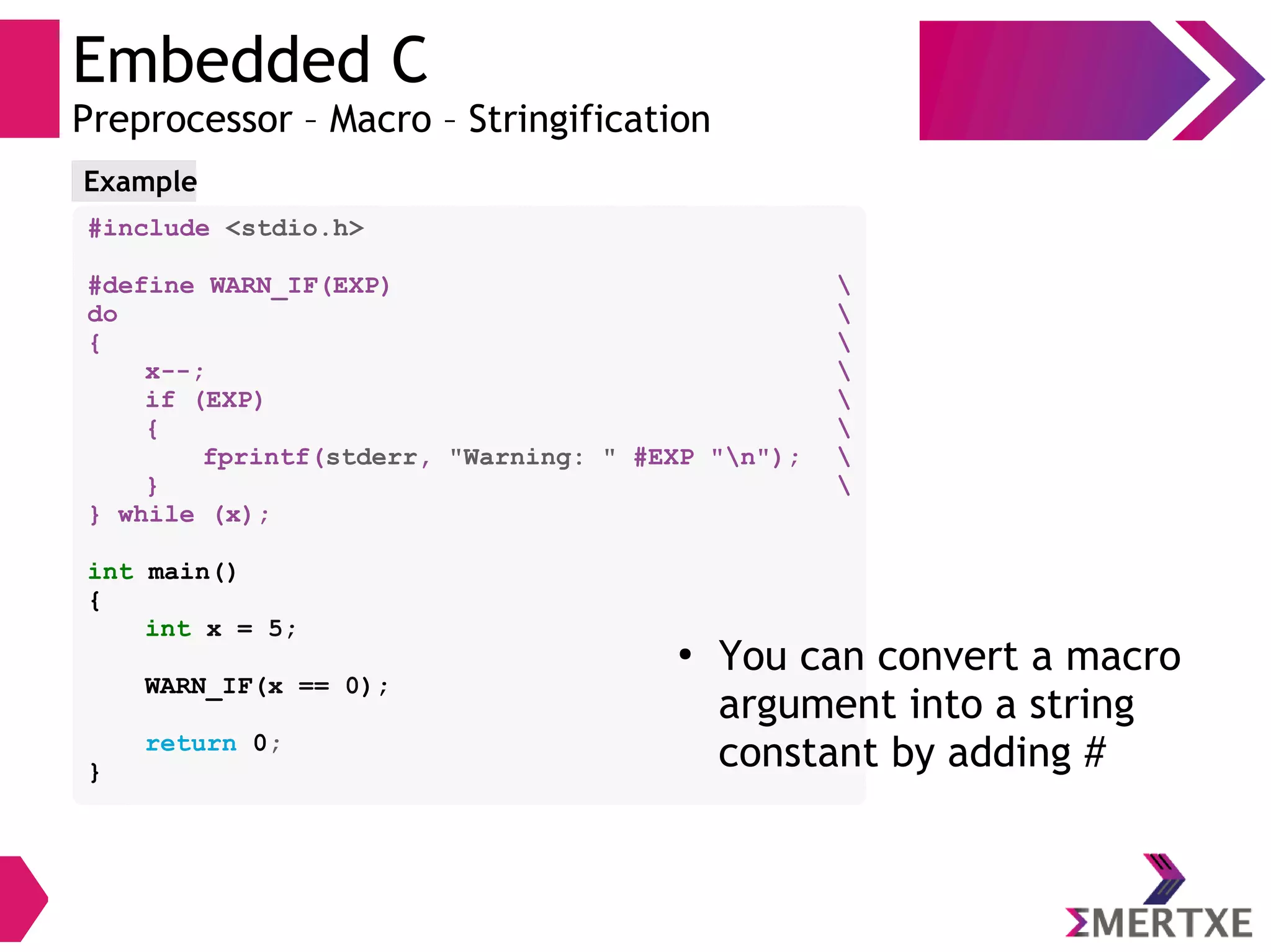 Embedded C
Preprocessor – Macro – Stringification
#include <stdio.h>
#define WARN_IF(EXP) 
do 
{ 
x--; 
if (EXP) 
{ 
fprintf(stderr, "Warning: " #EXP "n"); 
} 
} while (x);
int main()
{
int x = 5;
WARN_IF(x == 0);
return 0;
}
●
You can convert a macro
argument into a string
constant by adding #
Example
 