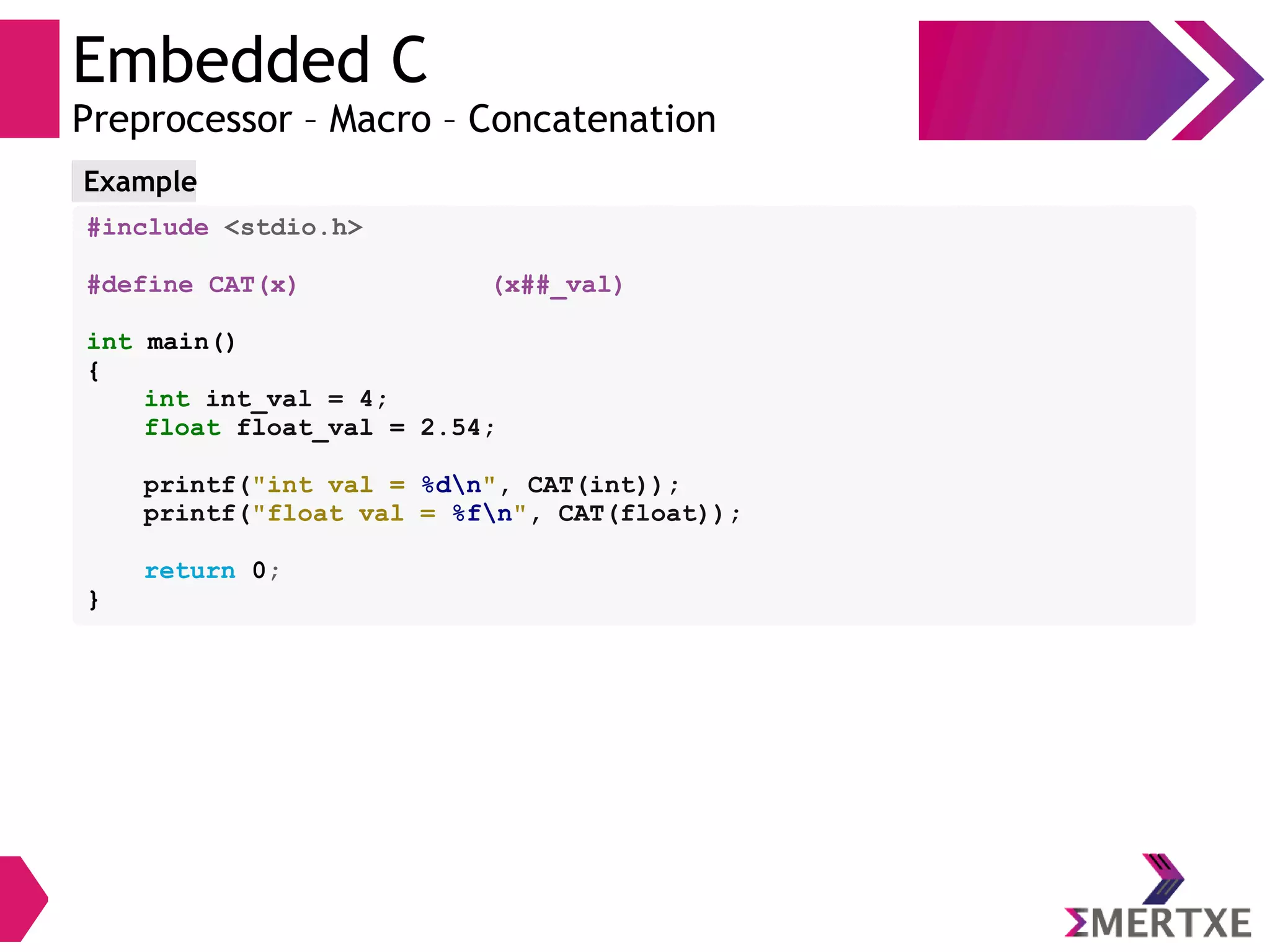 Embedded C
Preprocessor – Macro – Concatenation
#include <stdio.h>
#define CAT(x) (x##_val)
int main()
{
int int_val = 4;
float float_val = 2.54;
printf("int val = %dn", CAT(int));
printf("float val = %fn", CAT(float));
return 0;
}
Example
 