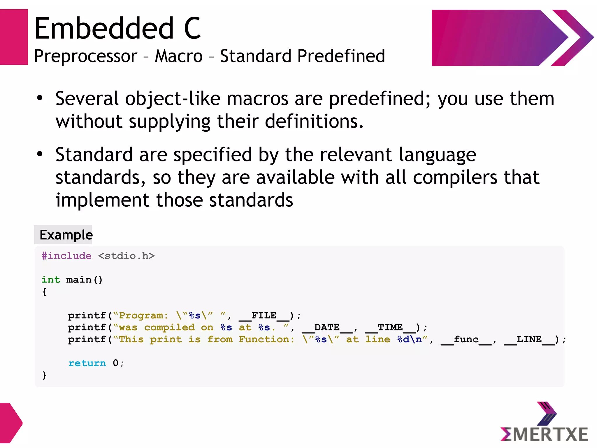 Embedded C
Preprocessor – Macro – Standard Predefined
●
Several object-like macros are predefined; you use them
without supplying their definitions.
●
Standard are specified by the relevant language
standards, so they are available with all compilers that
implement those standards
Example
#include <stdio.h>
int main()
{
printf(“Program: “%s” ”, __FILE__);
printf(“was compiled on %s at %s. ”, __DATE__, __TIME__);
printf(“This print is from Function: ”%s” at line %dn”, __func__, __LINE__);
return 0;
}
 